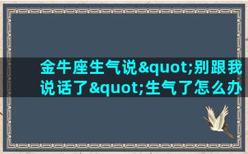 金牛座生气说"别跟我说话了"生气了怎么办